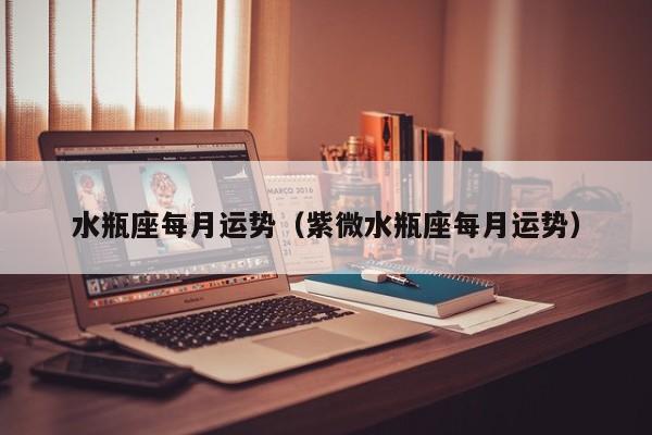 水瓶座每月运势（紫微水瓶座每月运势）