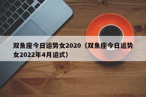 双鱼座今日运势女2020（双鱼座今日运势女2022年4月运式）