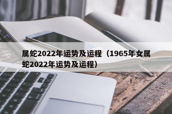 属蛇2022年运势及运程（1965年女属蛇2022年运势及运程）