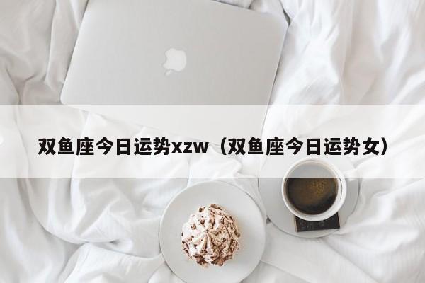 双鱼座今日运势xzw（双鱼座今日运势女）