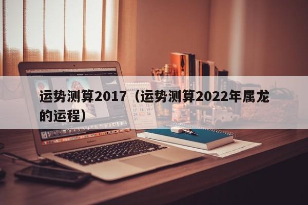 运势测算2017（运势测算2022年属龙的运程）