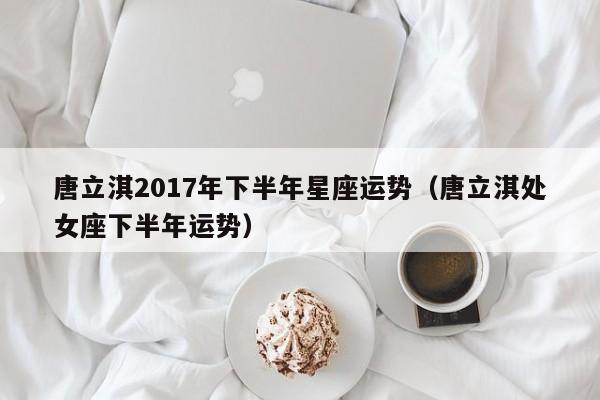 唐立淇2017年下半年星座运势（唐立淇处女座下半年运势）