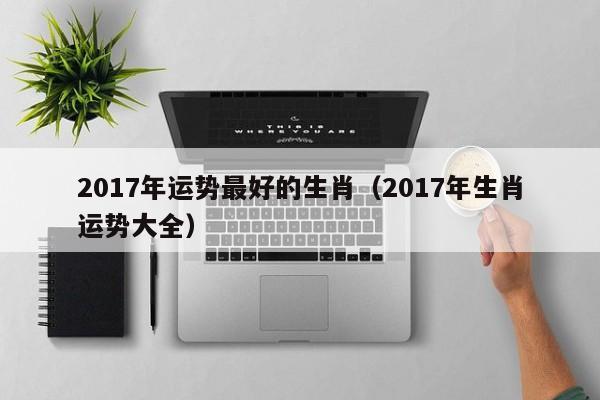 2017年运势最好的生肖（2017年生肖运势大全）