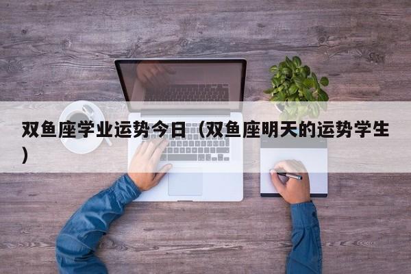 双鱼座学业运势今日（双鱼座明天的运势学生）