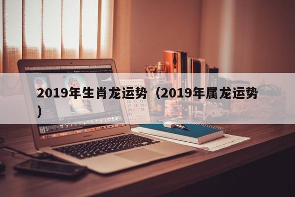 2019年生肖龙运势（2019年属龙运势）