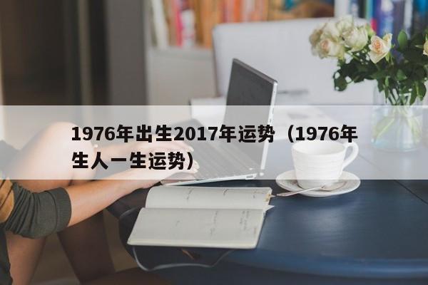 1976年出生2017年运势（1976年生人一生运势）