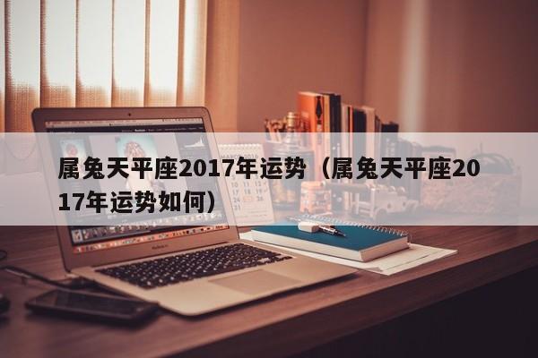 属兔天平座2017年运势（属兔天平座2017年运势如何）