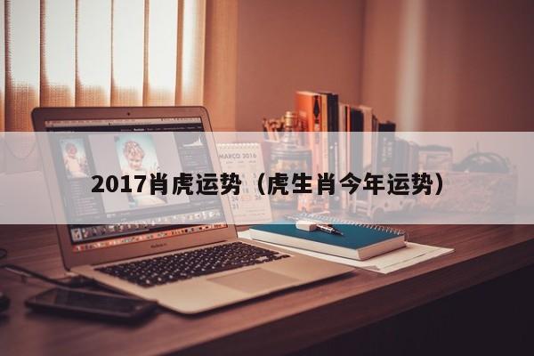 2017肖虎运势（虎生肖今年运势）