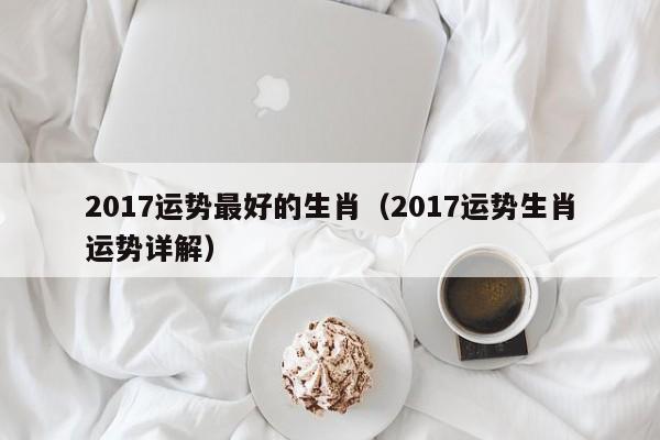 2017运势最好的生肖（2017运势生肖运势详解）