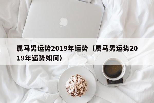 属马男运势2019年运势（属马男运势2019年运势如何）