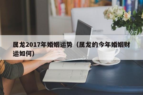 属龙2017年婚姻运势（属龙的今年婚姻财运如何）