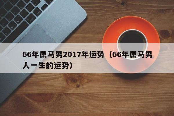 66年属马男2017年运势（66年属马男人一生的运势）