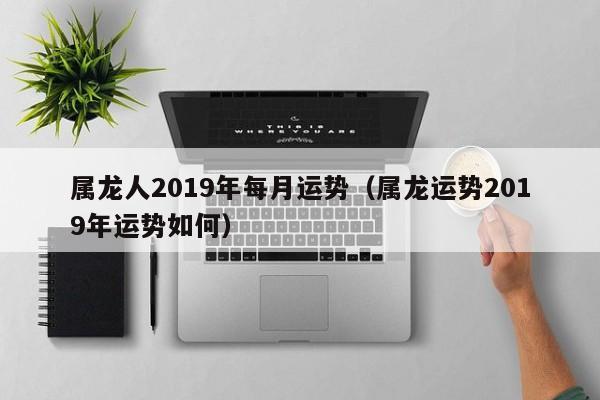 属龙人2019年每月运势（属龙运势2019年运势如何）