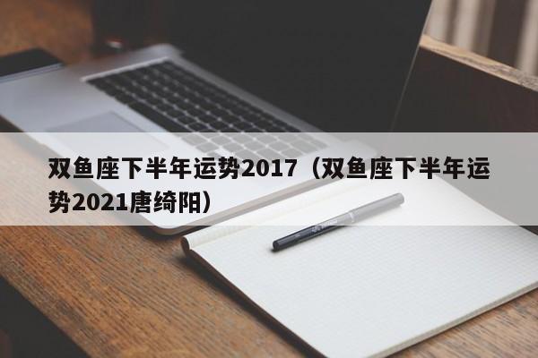 双鱼座下半年运势2017（双鱼座下半年运势2021唐绮阳）