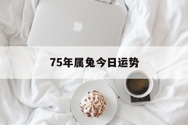 75年属兔今日运势(75年属兔今日运势财运)