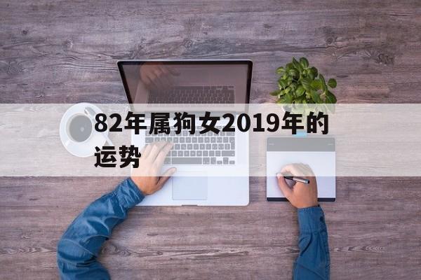 82年属狗女2019年的运势(82年属狗女2019年的运势怎么样)