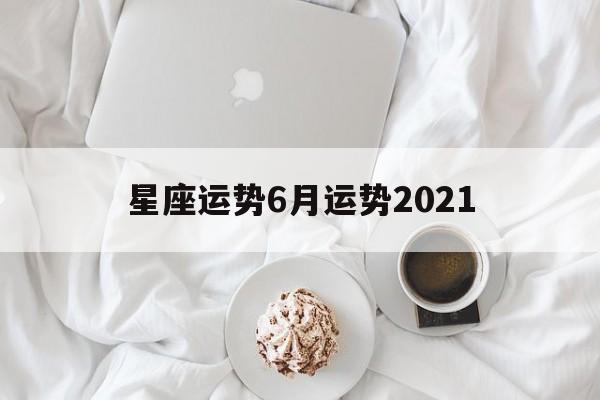 星座运势6月运势2021(星座运势2021年6月运程)