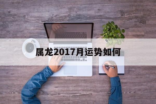 属龙2017月运势如何(属龙2017年运势及运程每月运程)