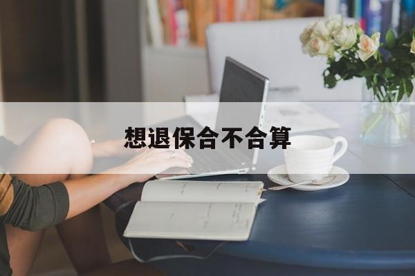 想退保合不合算(退保合适吗?还是不退保好)