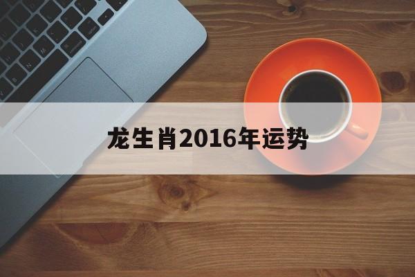 龙生肖2016年运势(龙生肖2016年运势如何)