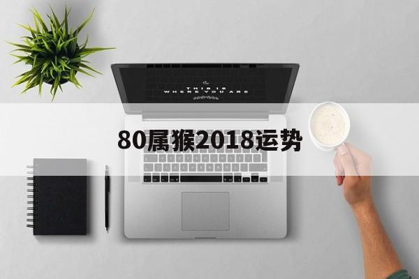 80属猴2018运势(80年猴2018年运势如何)