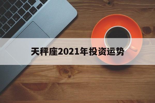 天秤座2021年投资运势(天秤座2021年投资运势怎样)