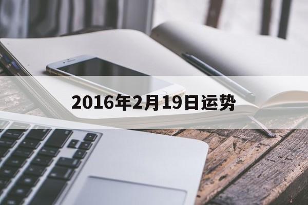 2016年2月19日运势(2016年2月19出生运气如何)