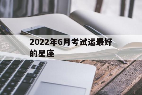 2022年6月考试运最好的星座(2022年6月考试运势最好的星座)