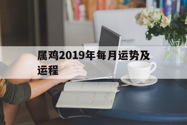 属鸡2019年每月运势及运程(属鸡人2018年运势运程每月运程)