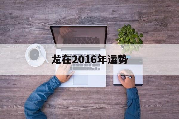 龙在2016年运势(2015年龙人运程每月运势)