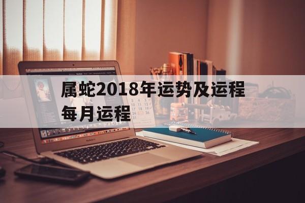 属蛇2018年运势及运程每月运程(属蛇2018年运势及运程每月运程怎么样)