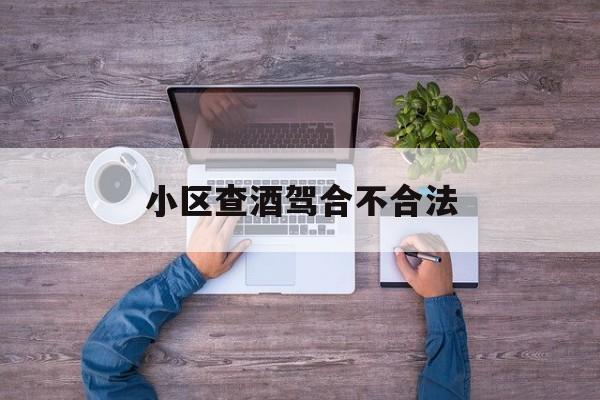 小区查酒驾合不合法(小区查酒驾合不合法怎么投诉)