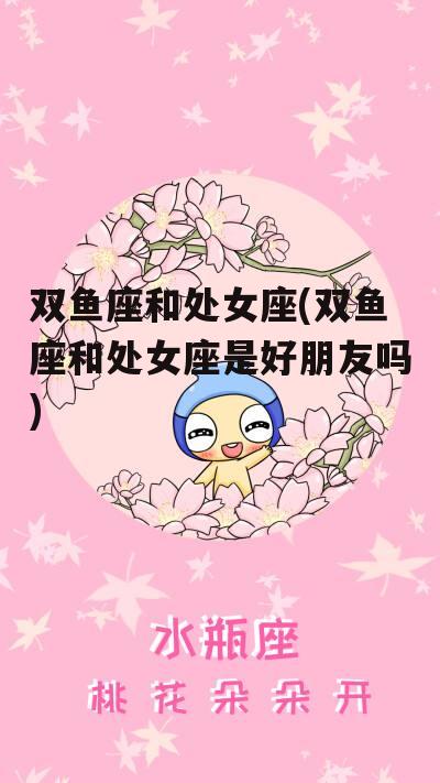 双鱼座和处女座(双鱼座和处女座是好朋友吗)