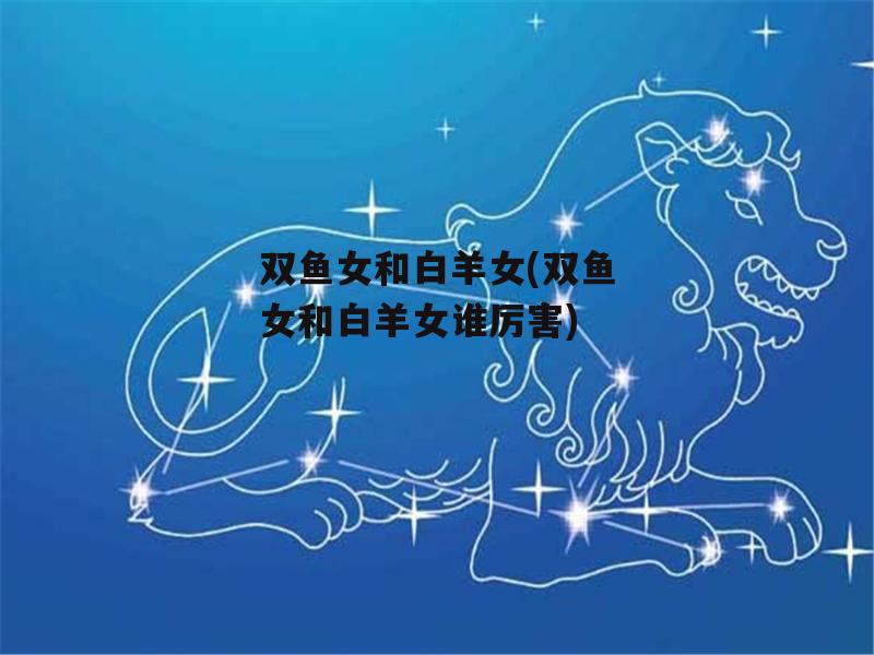 双鱼女和白羊女(双鱼女和白羊女谁厉害)