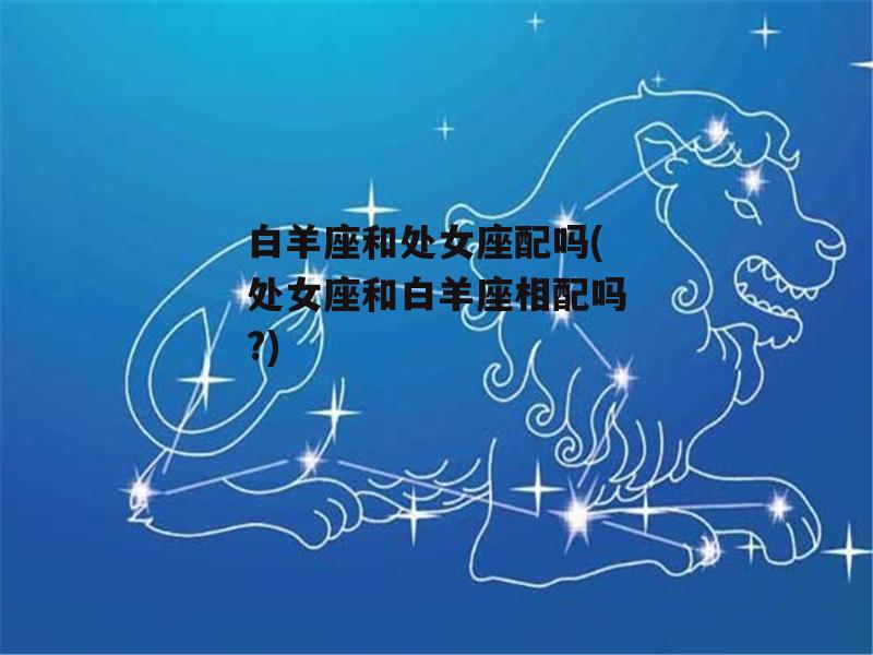 白羊座和处女座配吗(处女座和白羊座相配吗?)