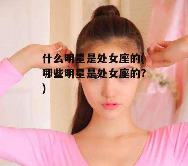 什么明星是处女座的(哪些明星是处女座的?)