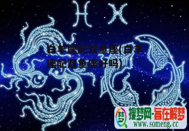 白羊座配双鱼座(白羊座配双鱼座好吗)