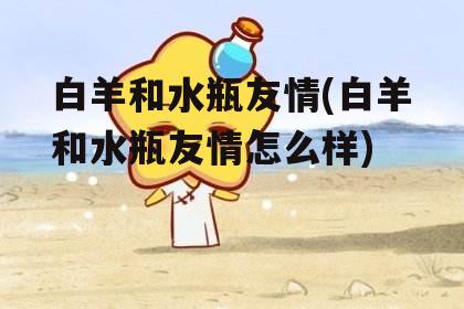 白羊和水瓶友情(白羊和水瓶友情怎么样)
