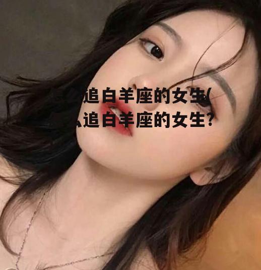 怎么追白羊座的女生(怎么追白羊座的女生?)