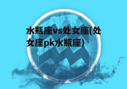 水瓶座vs处女座(处女座pk水瓶座)