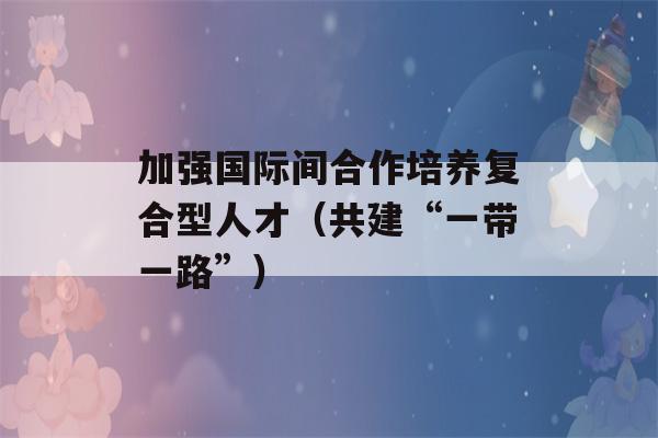 加强国际间合作培养复合型人才（共建“一带一路”）