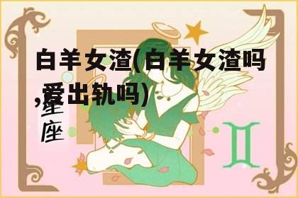 白羊女渣(白羊女渣吗,爱出轨吗)