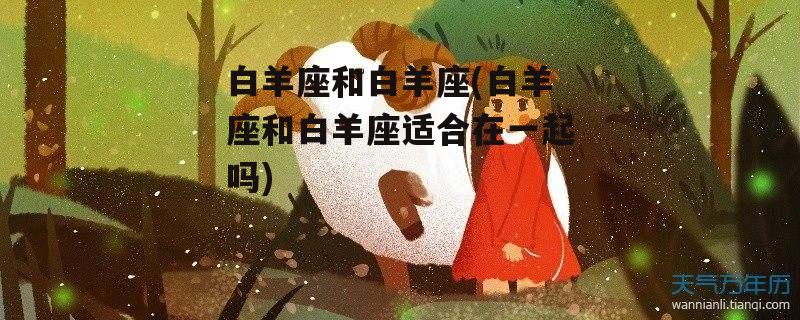 白羊座和白羊座(白羊座和白羊座适合在一起吗)