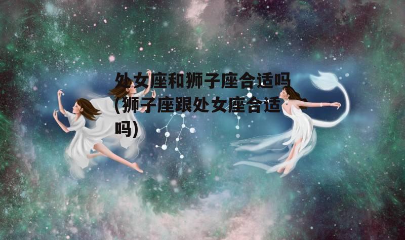 处女座和狮子座合适吗(狮子座跟处女座合适吗)