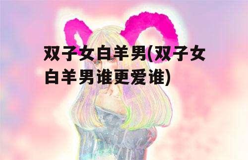 双子女白羊男(双子女白羊男谁更爱谁)