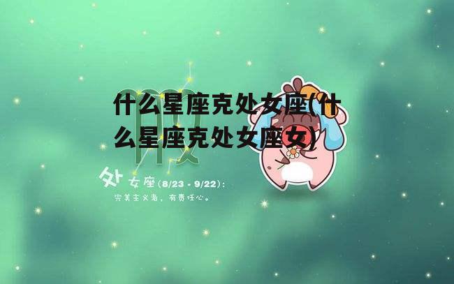 什么星座克处女座(什么星座克处女座女)