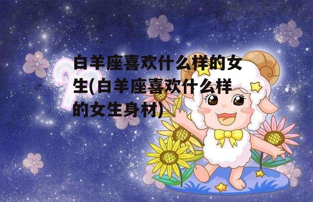 白羊座喜欢什么样的女生(白羊座喜欢什么样的女生身材)