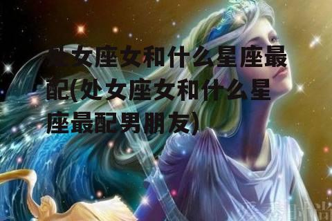 处女座女和什么星座最配(处女座女和什么星座最配男朋友)