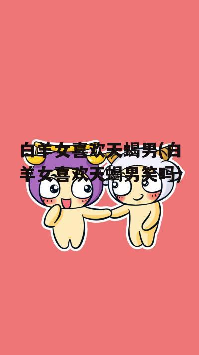 白羊女喜欢天蝎男(白羊女喜欢天蝎男笑吗)