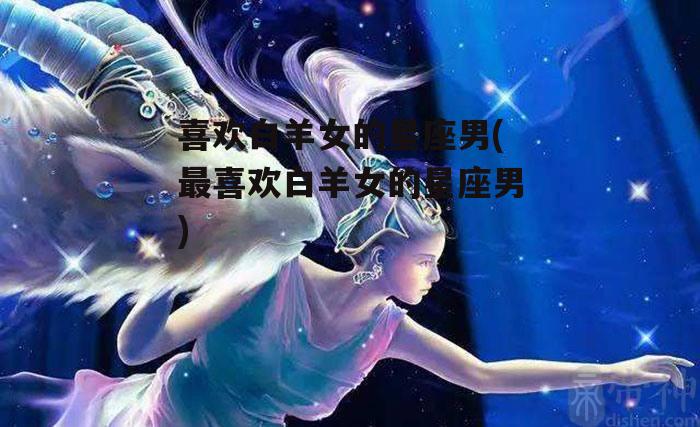 喜欢白羊女的星座男(最喜欢白羊女的星座男)